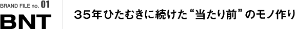 BRAND FILE no.01 BNT / ３５年ひたむきに続けた“当たり前”のモノ作り