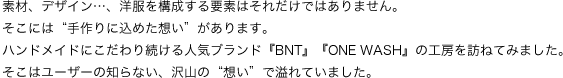 素材、デザイン…、洋服を構成する要素はそれだけではありません。
そこには“手作りに込めた想い”があります。
ハンドメイドにこだわり続ける人気ブランド『BNT』『ONE WASH』の工房を訪ねてみました。
そこはユーザーの知らない、沢山の“想い”で溢れていました。